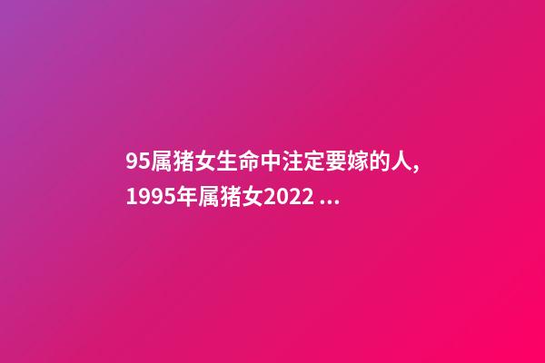95属猪女生命中注定要嫁的人,1995年属猪女2022 年姻缘 95年属猪的注定婚姻,95年属猪的女生婚姻-第1张-观点-玄机派